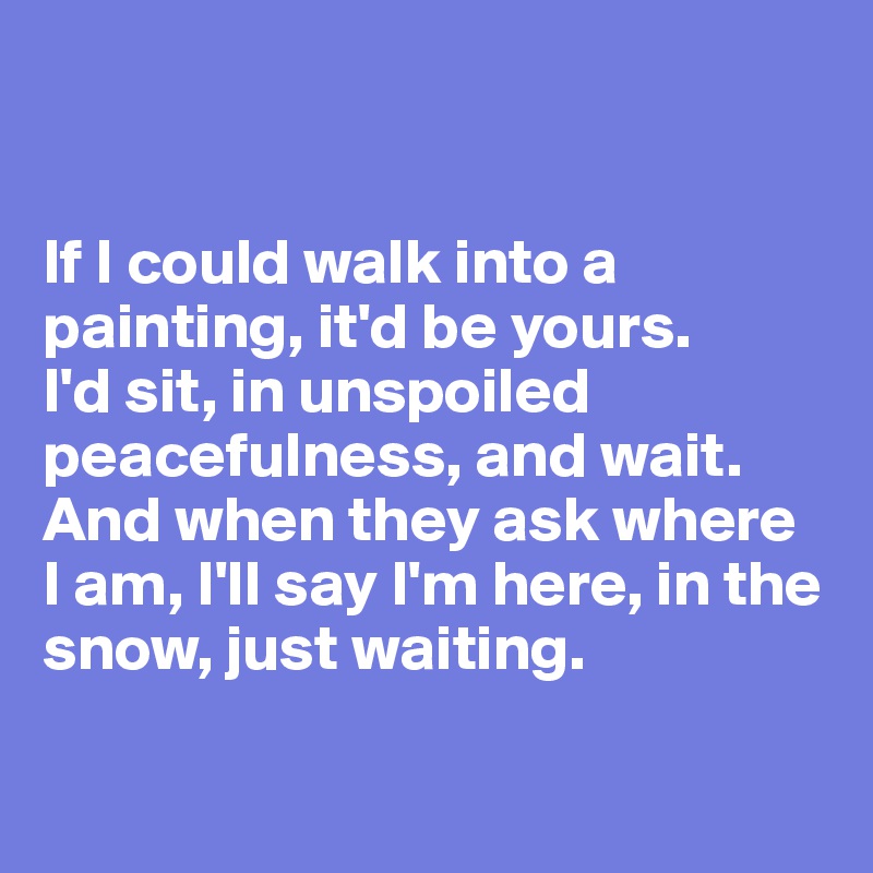 


If I could walk into a painting, it'd be yours. 
I'd sit, in unspoiled peacefulness, and wait. 
And when they ask where 
I am, I'll say I'm here, in the snow, just waiting. 

