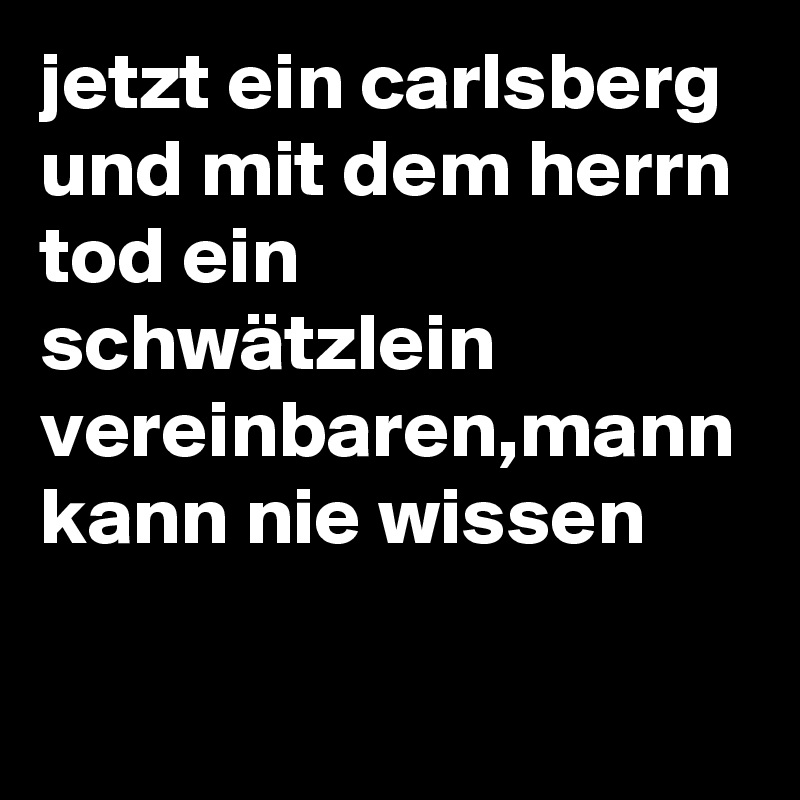 jetzt ein carlsberg und mit dem herrn tod ein schwätzlein vereinbaren,mann kann nie wissen
