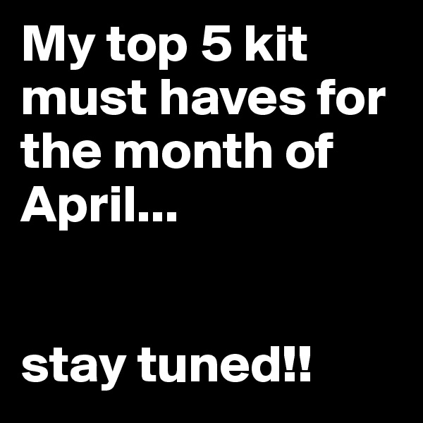 My top 5 kit must haves for the month of April...


stay tuned!!