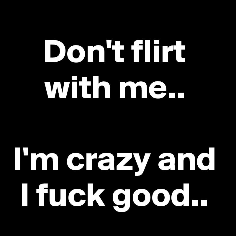 Don't flirt with me..

I'm crazy and I fuck good..