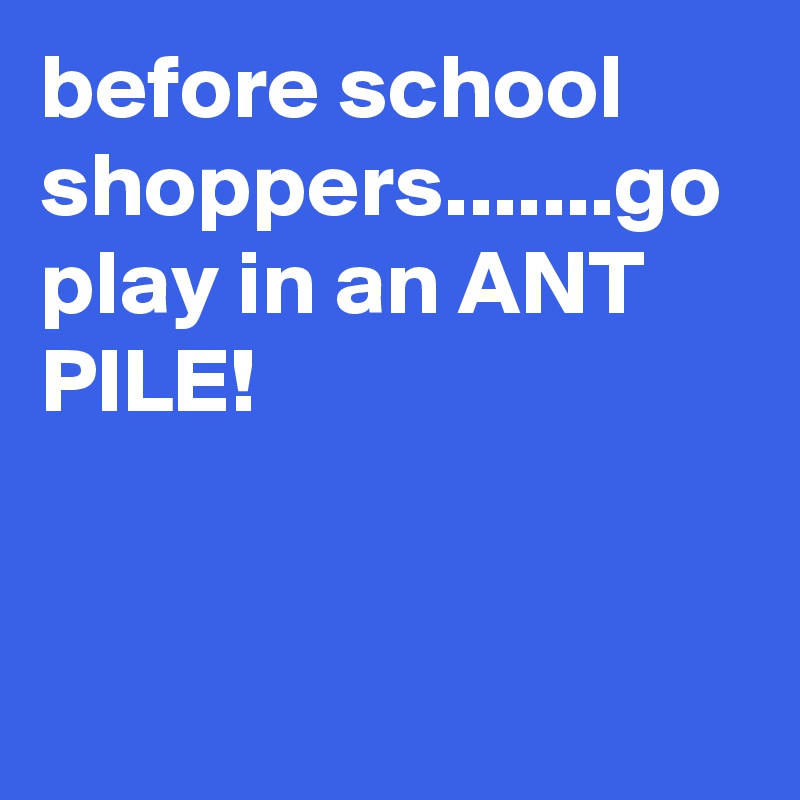 before school shoppers.......go play in an ANT PILE!