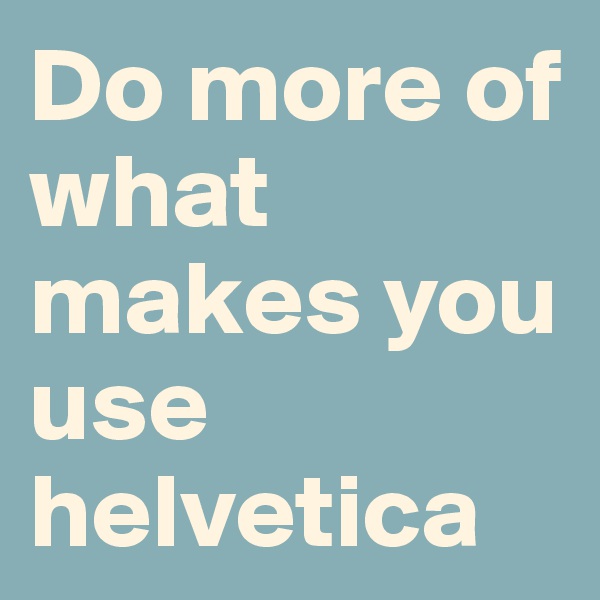 Do more of what makes you use helvetica