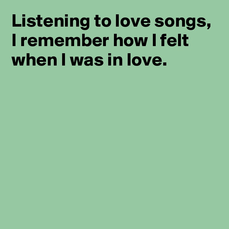 Listening to love songs, I remember how I felt when I was in love ...