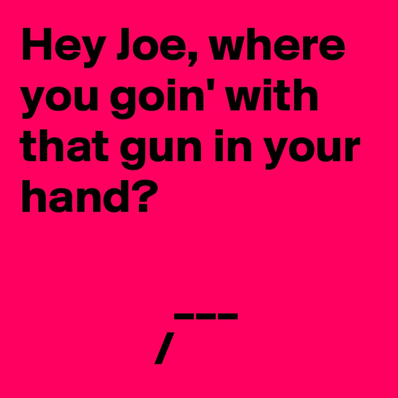 Hey Joe, where you goin' with that gun in your hand?

                ___
              /