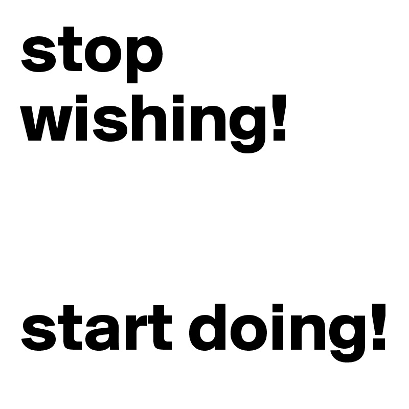 stop wishing!


start doing!