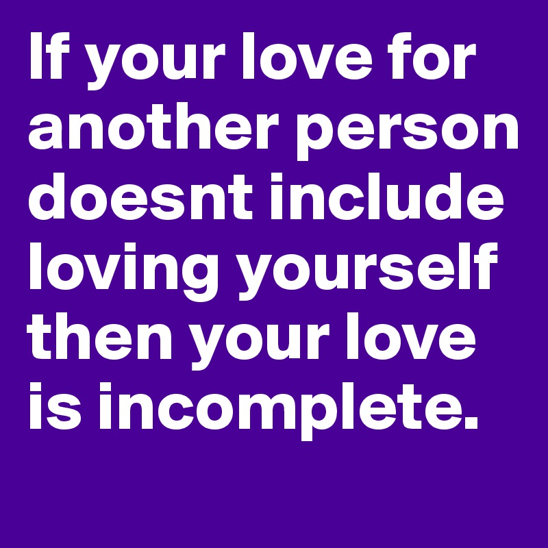 If your love for another person doesnt include loving yourself then your love is incomplete.