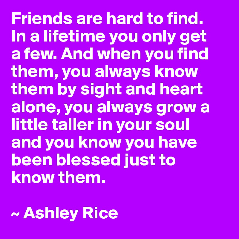 Friends are hard to find. 
In a lifetime you only get 
a few. And when you find them, you always know them by sight and heart alone, you always grow a little taller in your soul 
and you know you have been blessed just to 
know them.

~ Ashley Rice