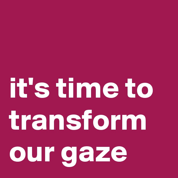 

it's time to transform our gaze