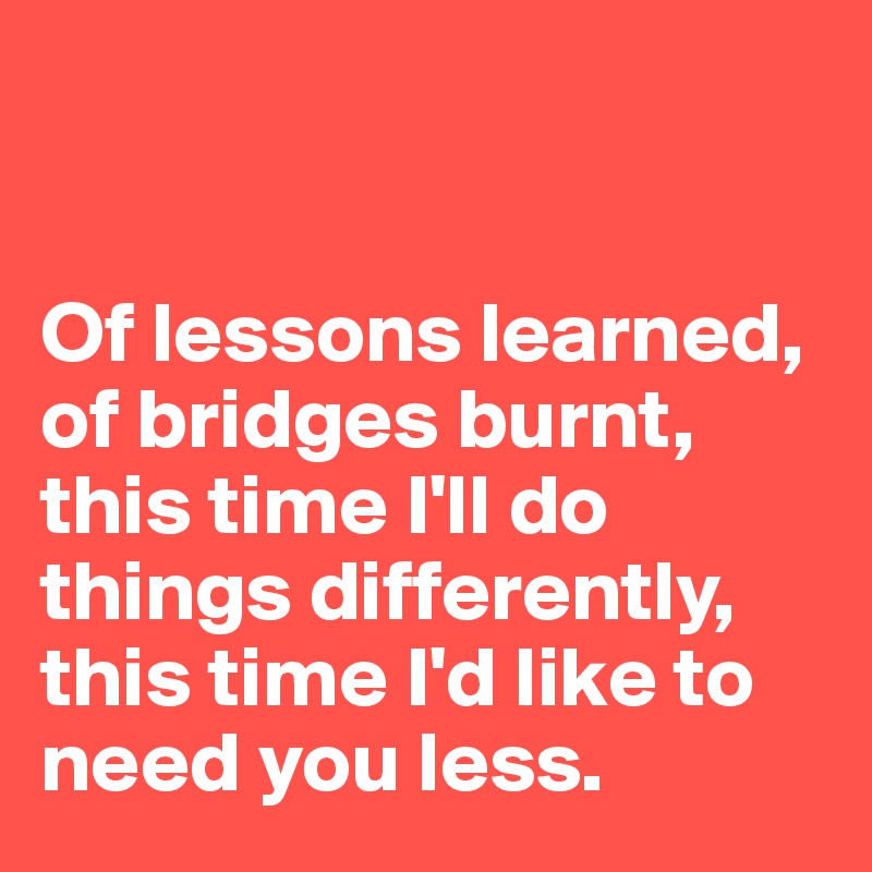 


Of lessons learned, 
of bridges burnt, this time I'll do things differently, this time I'd like to need you less.