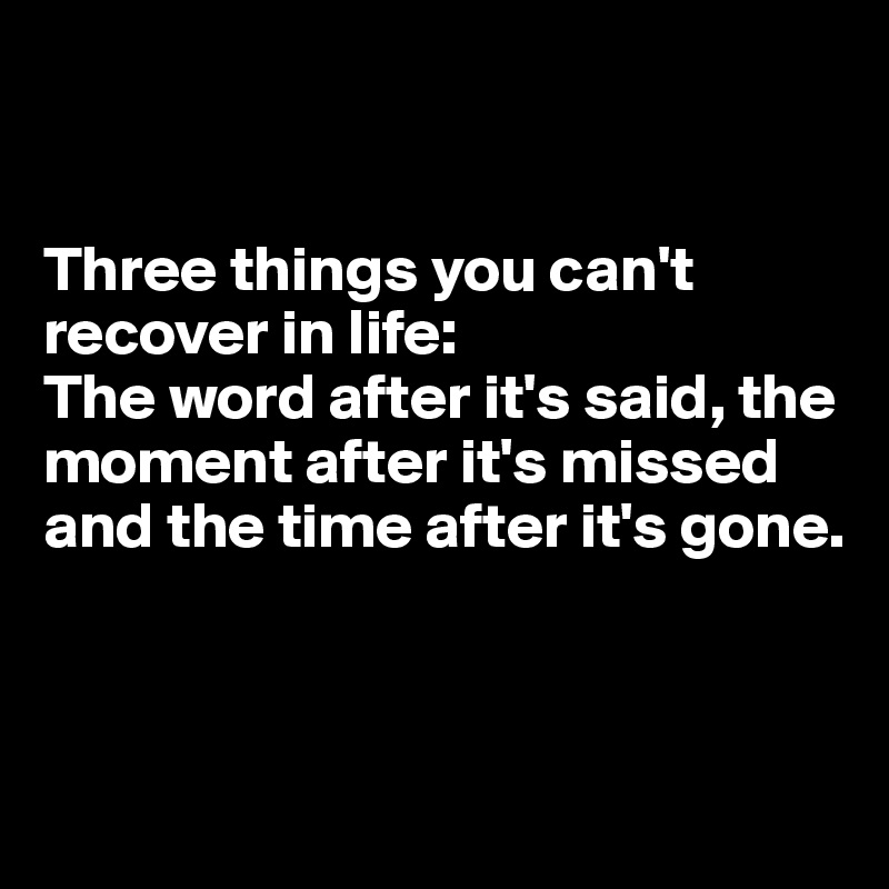 


Three things you can't recover in life: 
The word after it's said, the moment after it's missed and the time after it's gone.



