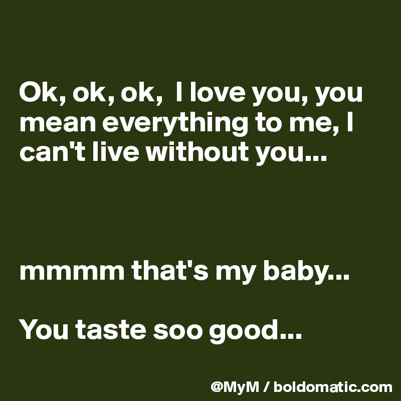 

Ok, ok, ok,  I love you, you mean everything to me, I can't live without you...



mmmm that's my baby...

You taste soo good...
