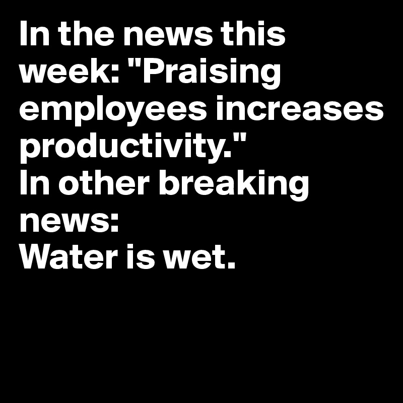 In the news this week: "Praising employees increases productivity."
In other breaking news: 
Water is wet.

