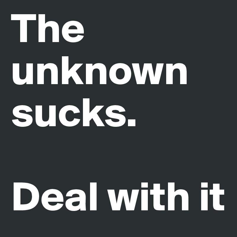 The unknown sucks. 

Deal with it