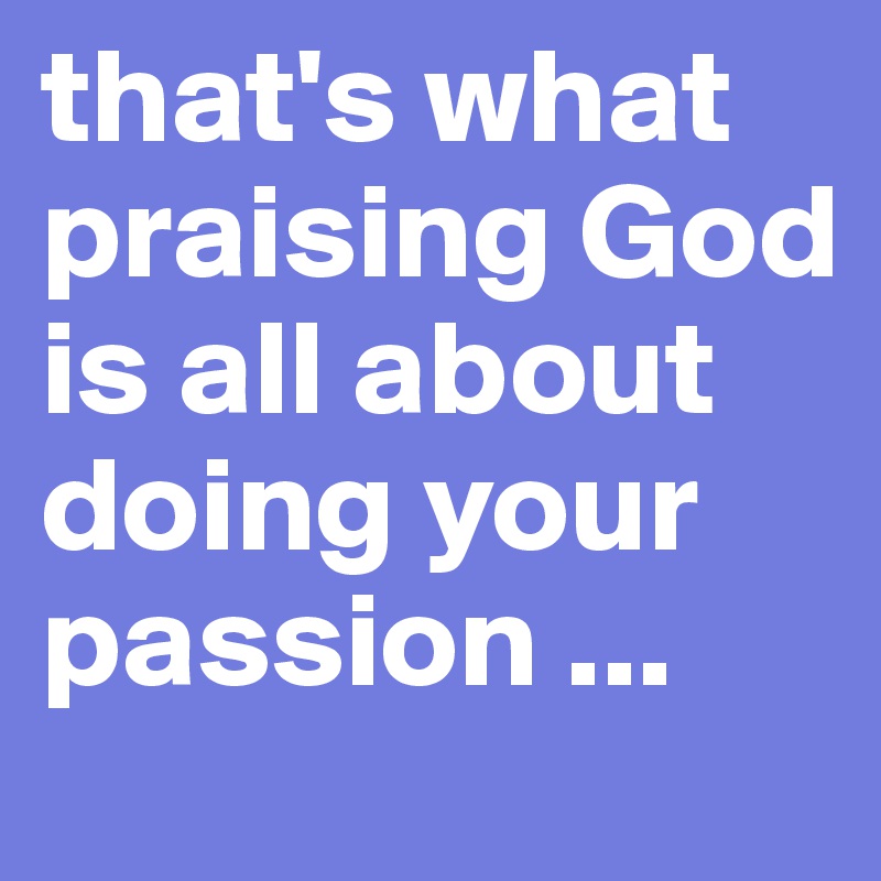 that's what praising God is all about doing your passion ...