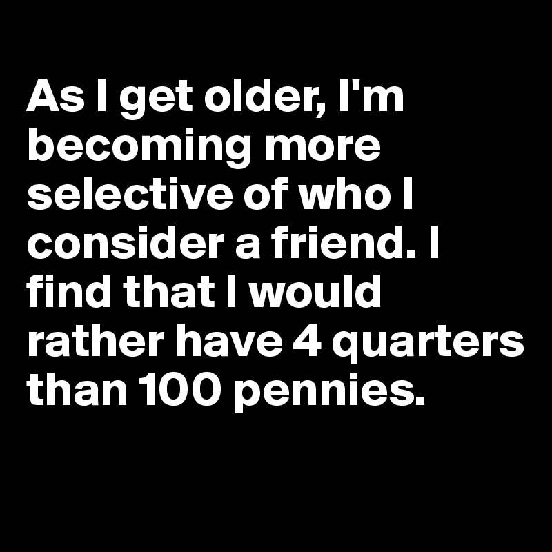 
As I get older, I'm becoming more selective of who I consider a friend. I find that I would rather have 4 quarters than 100 pennies.

