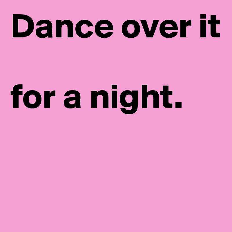 Dance over it

for a night.

