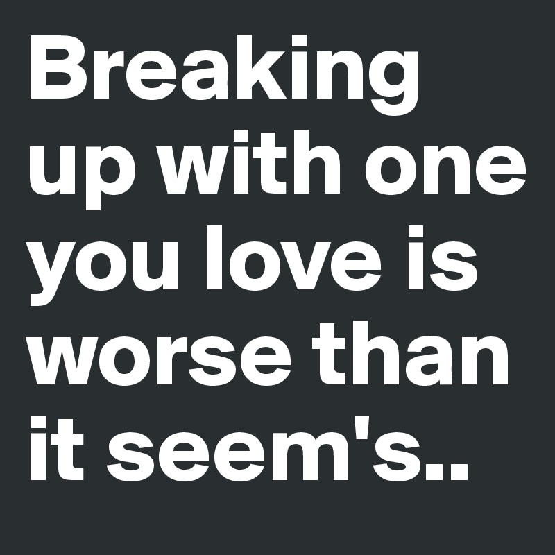 Breaking up with one you love is worse than it seem's..