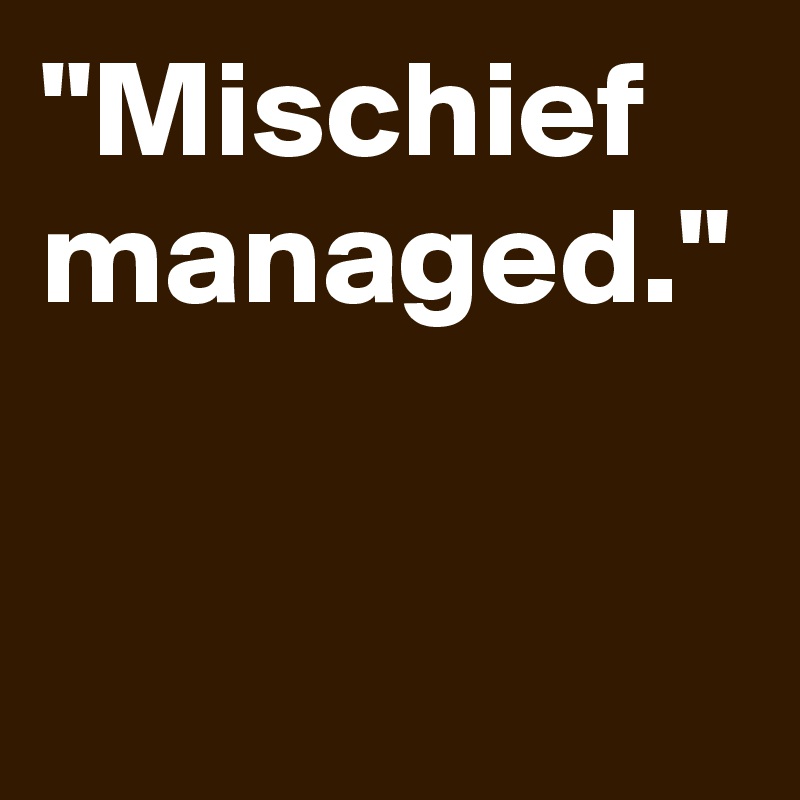 "Mischief managed."