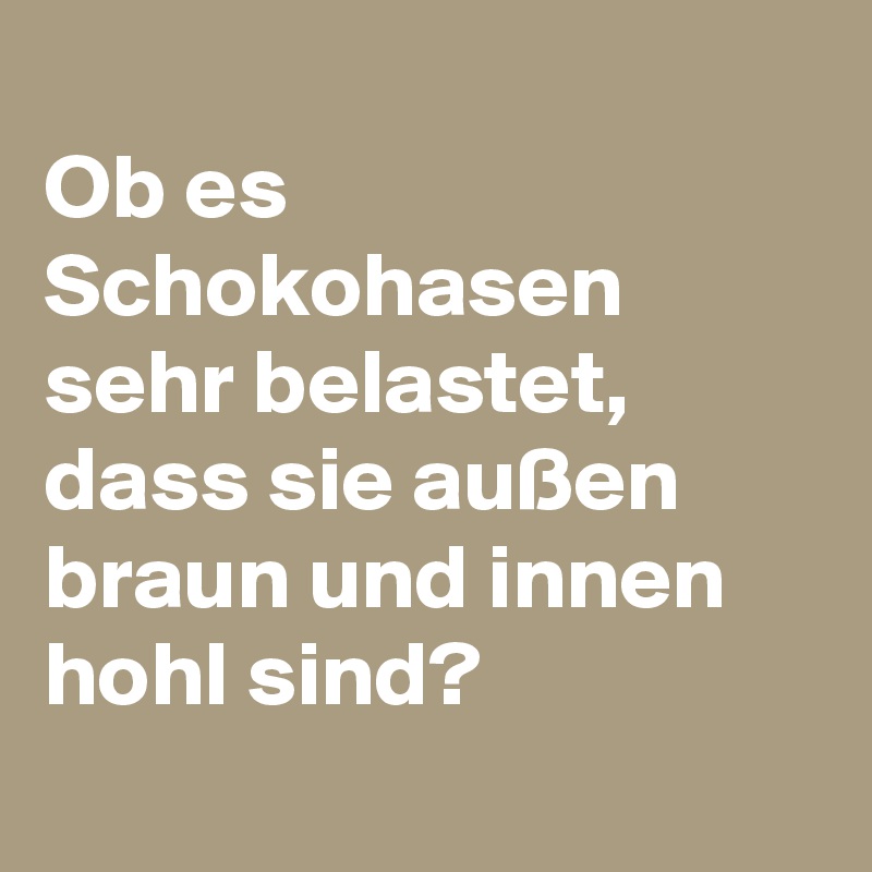 
Ob es Schokohasen sehr belastet, dass sie außen braun und innen hohl sind?
