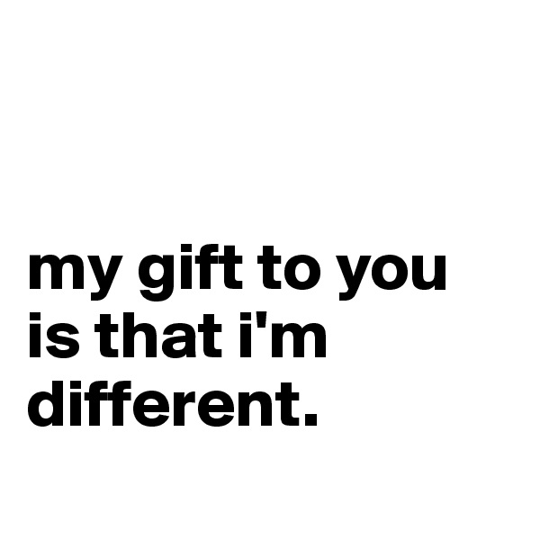 


my gift to you is that i'm different.
