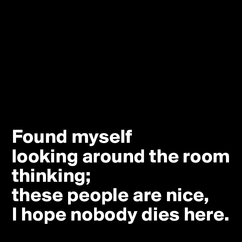 





Found myself 
looking around the room thinking; 
these people are nice, 
I hope nobody dies here. 