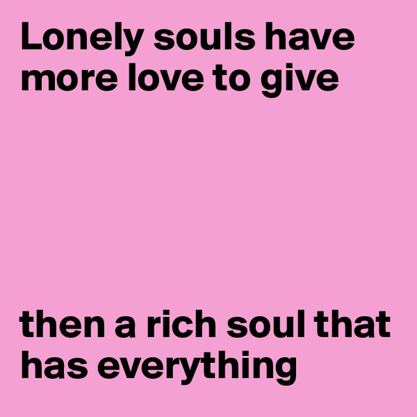 Lonely souls have more love to give





then a rich soul that has everything 