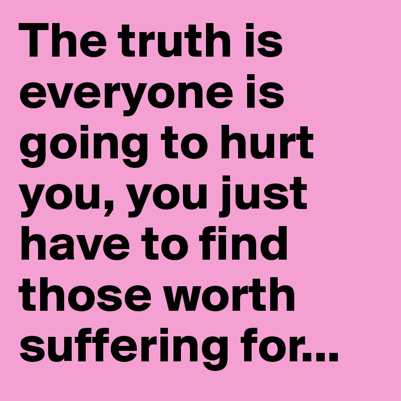 The truth is everyone is going to hurt you, you just have to find those worth suffering for...