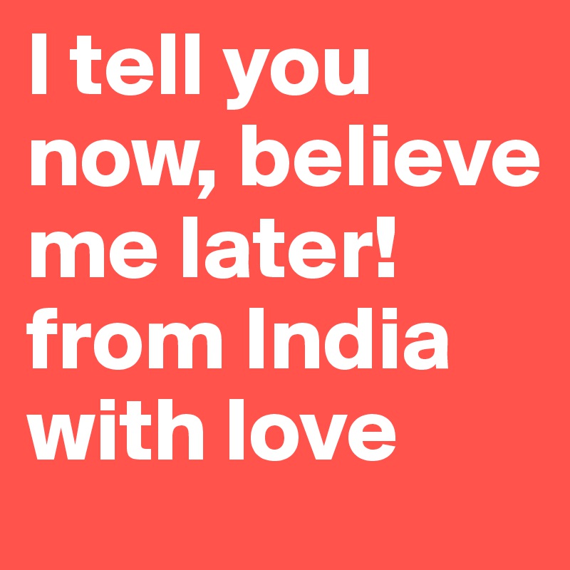 I tell you now, believe me later! from India with love