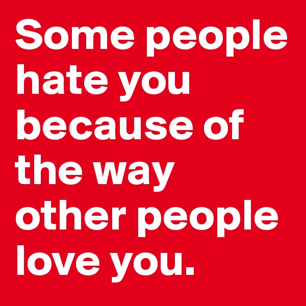 Some people hate you because of the way other people love you. 