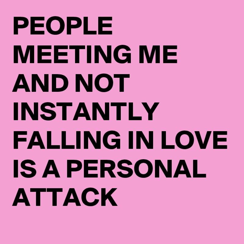 PEOPLE MEETING ME AND NOT INSTANTLY FALLING IN LOVE IS A PERSONAL ATTACK