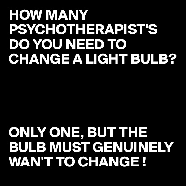HOW MANY PSYCHOTHERAPIST'S DO YOU NEED TO CHANGE A LIGHT BULB?




ONLY ONE, BUT THE BULB MUST GENUINELY WAN'T TO CHANGE !