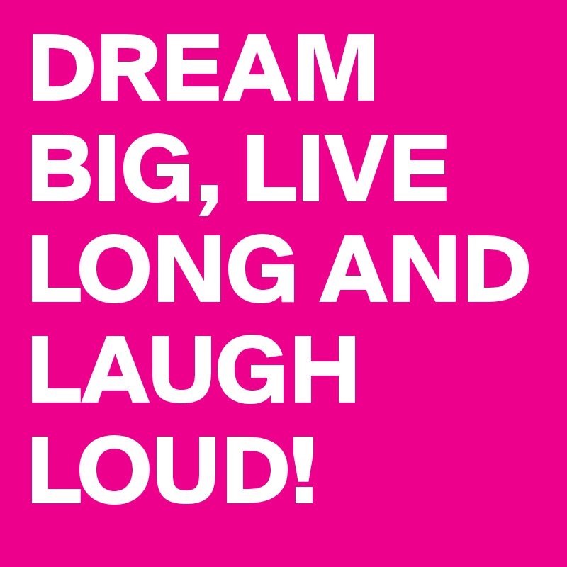 DREAM BIG, LIVE LONG AND LAUGH LOUD!