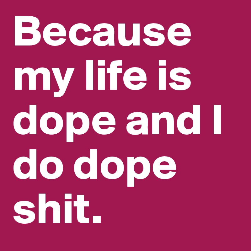 Because my life is dope and I do dope shit.