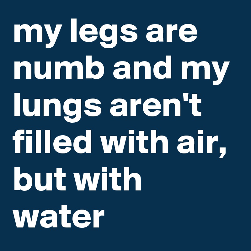 my legs are numb and my lungs aren't filled with air, but with water