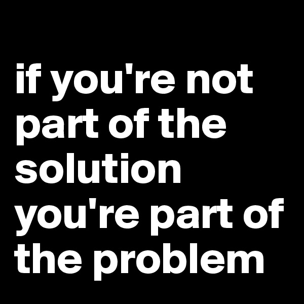 
if you're not part of the solution you're part of the problem