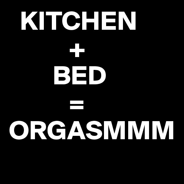   KITCHEN 
           + 
        BED
           =         ORGASMMM