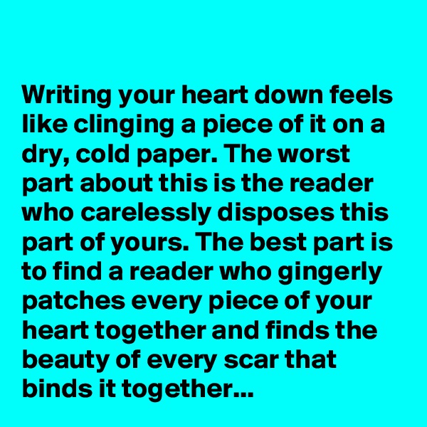 

Writing your heart down feels like clinging a piece of it on a dry, cold paper. The worst part about this is the reader who carelessly disposes this part of yours. The best part is to find a reader who gingerly patches every piece of your heart together and finds the beauty of every scar that binds it together...