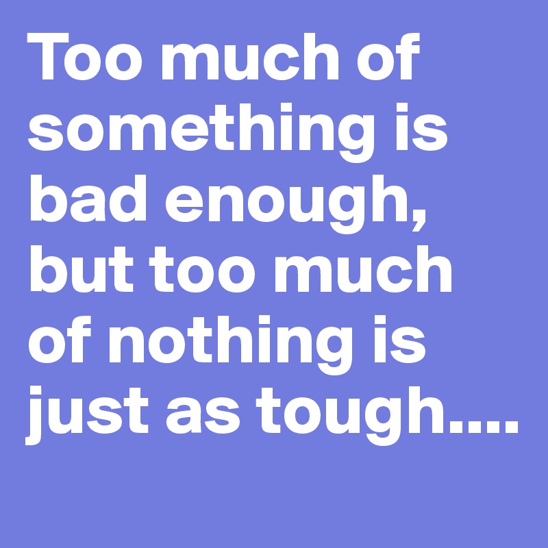 Too much of something is bad enough, but too much of nothing is just as tough....