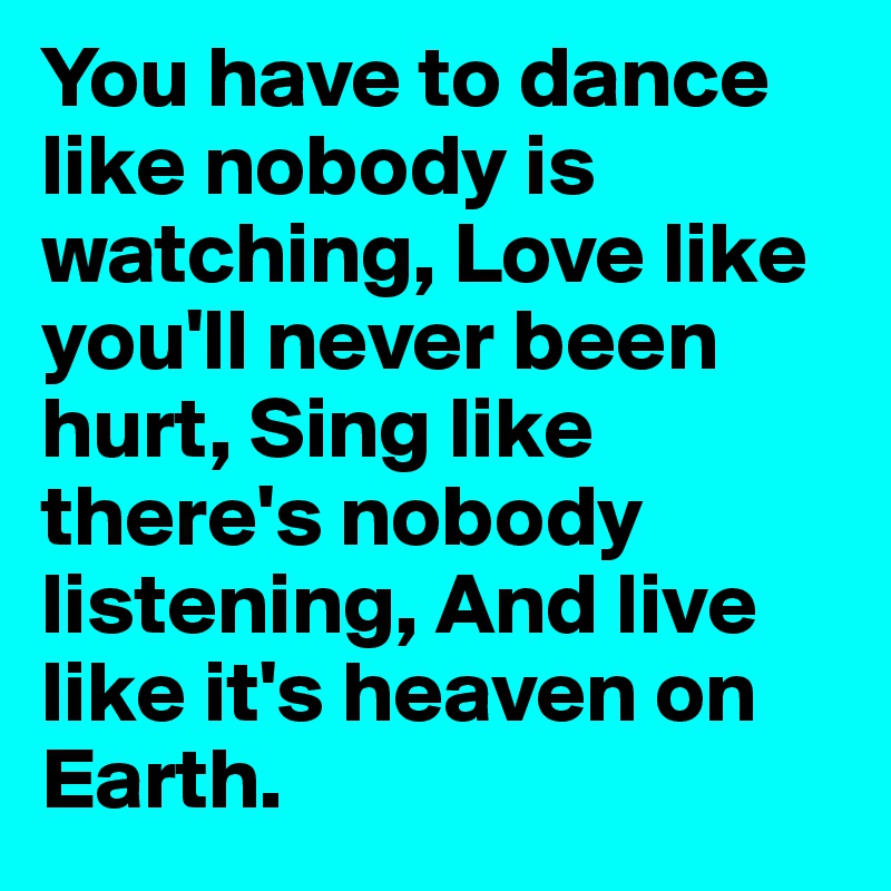 You have to dance like nobody is watching, Love like you'll never been hurt, Sing like there's nobody listening, And live like it's heaven on Earth.