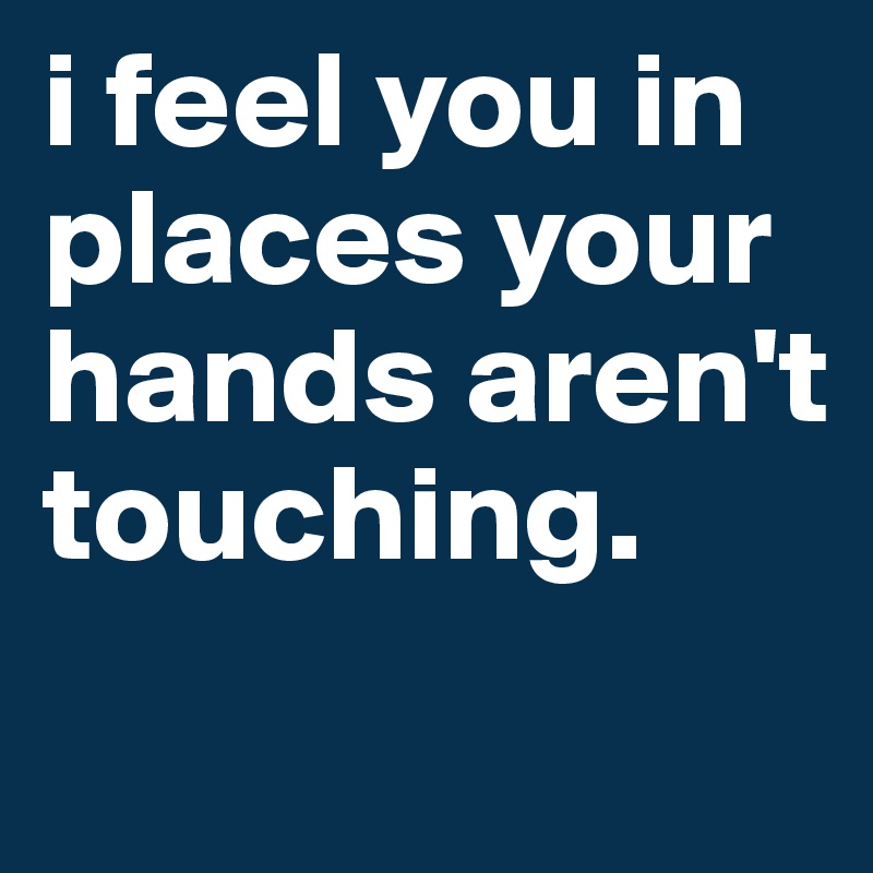 i feel you in places your hands aren't touching.
