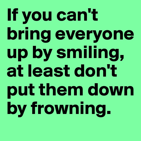 If you can't bring everyone up by smiling, at least don't put them down by frowning.