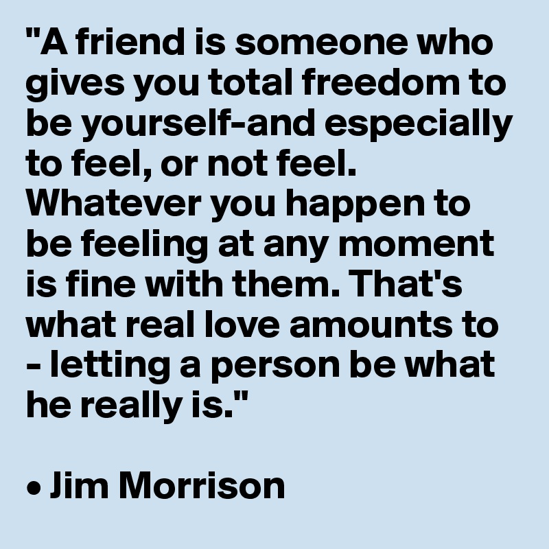"A friend is someone who gives you total freedom to be yourself-and especially to feel, or not feel. Whatever you happen to be feeling at any moment is fine with them. That's what real love amounts to - letting a person be what he really is."

• Jim Morrison