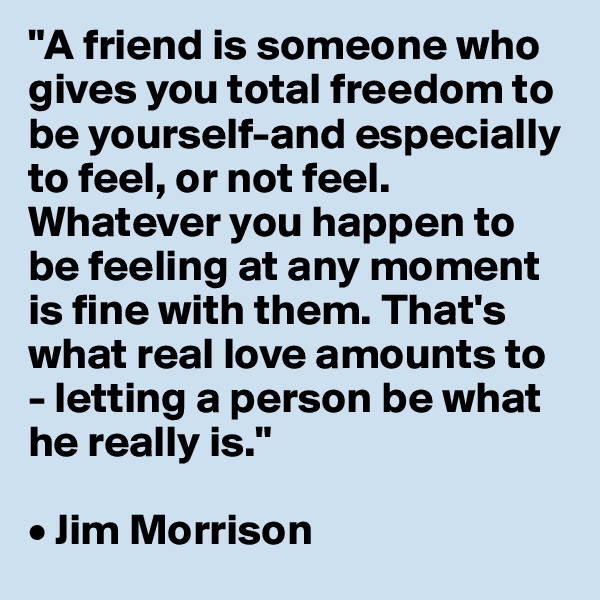 "A friend is someone who gives you total freedom to be yourself-and especially to feel, or not feel. Whatever you happen to be feeling at any moment is fine with them. That's what real love amounts to - letting a person be what he really is."

• Jim Morrison