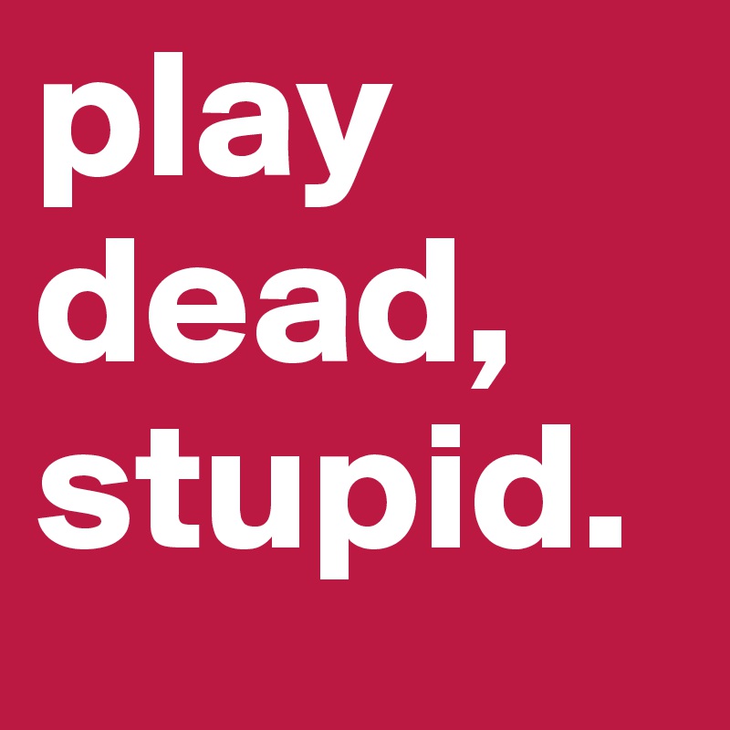 play dead, stupid. 