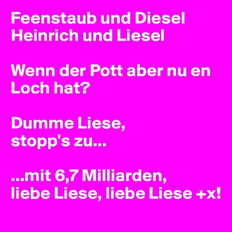 Feenstaub und Diesel
Heinrich und Liesel

Wenn der Pott aber nu en Loch hat?

Dumme Liese,
stopp's zu...

...mit 6,7 Milliarden, 
liebe Liese, liebe Liese +x!