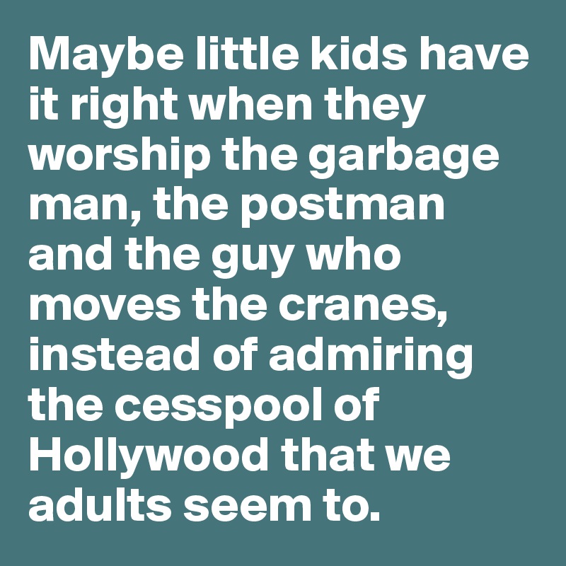 Maybe little kids have it right when they worship the garbage man, the postman and the guy who moves the cranes, instead of admiring the cesspool of Hollywood that we adults seem to.