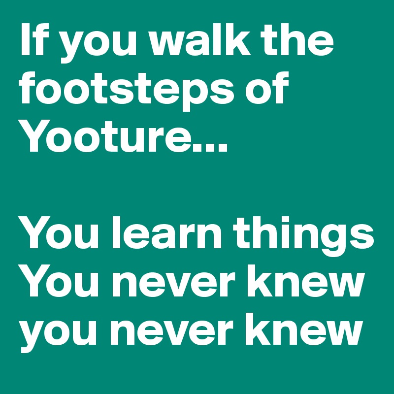 If you walk the footsteps of Yooture...

You learn things
You never knew
you never knew