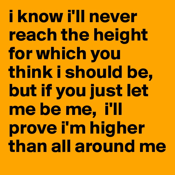 i know i'll never reach the height for which you think i should be, but if you just let me be me,  i'll prove i'm higher than all around me