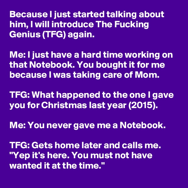 Because I just started talking about him, I will introduce The Fucking Genius (TFG) again.

Me: I just have a hard time working on that Notebook. You bought it for me because I was taking care of Mom.

TFG: What happened to the one I gave you for Christmas last year (2015).

Me: You never gave me a Notebook.

TFG: Gets home later and calls me. "Yep it's here. You must not have wanted it at the time."