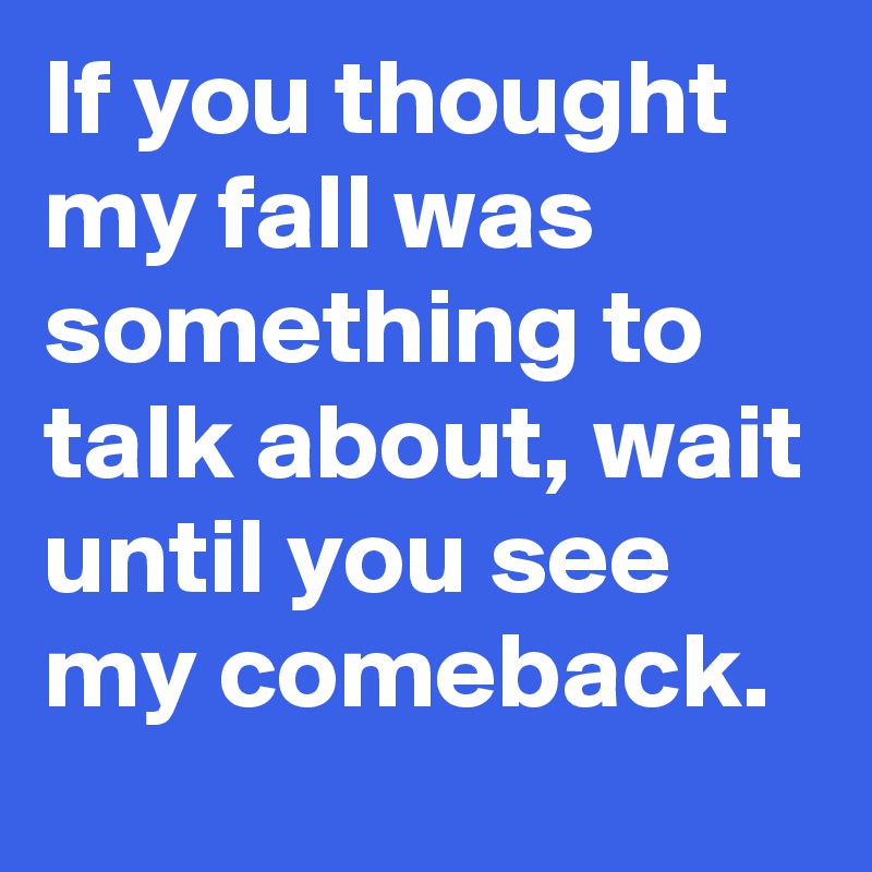 If you thought my fall was something to talk about, wait until you see my comeback.